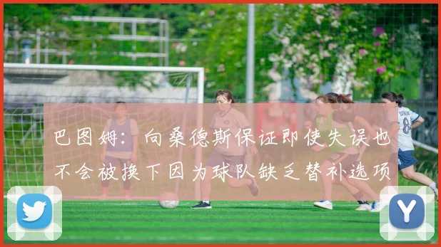 巴图姆：向桑德斯保证即使失误也不会被换下因为球队缺乏替补选项