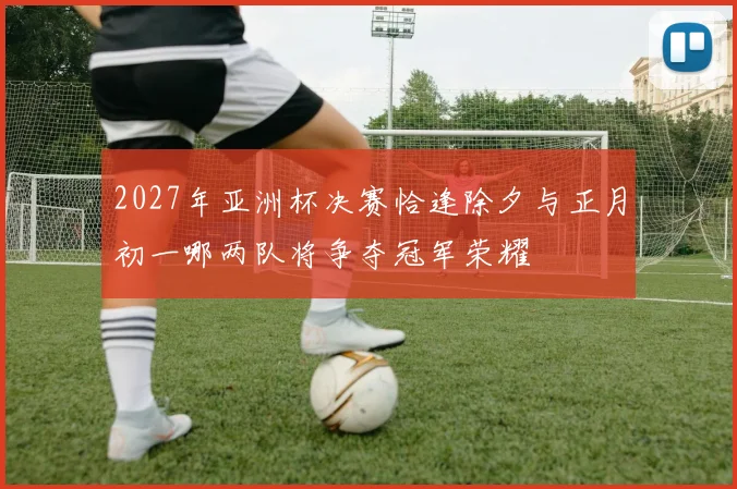 2027年亚洲杯决赛恰逢除夕与正月初一哪两队将争夺冠军荣耀