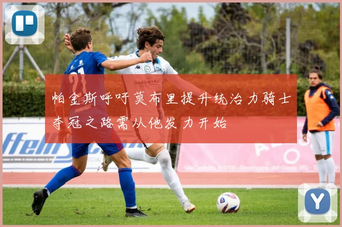帕金斯呼吁莫布里提升统治力骑士夺冠之路需从他发力开始