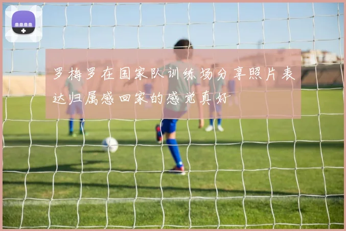 罗梅罗在国家队训练场分享照片表达归属感回家的感觉真好