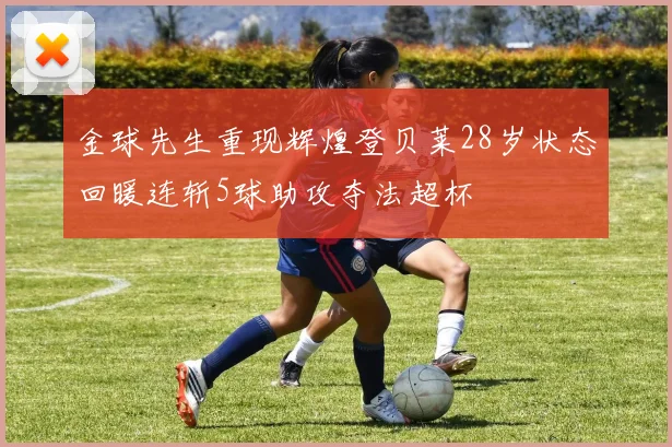 金球先生重现辉煌登贝莱28岁状态回暖连斩5球助攻夺法超杯