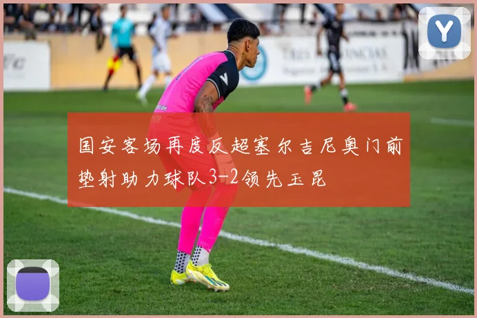 国安客场再度反超塞尔吉尼奥门前垫射助力球队3-2领先玉昆