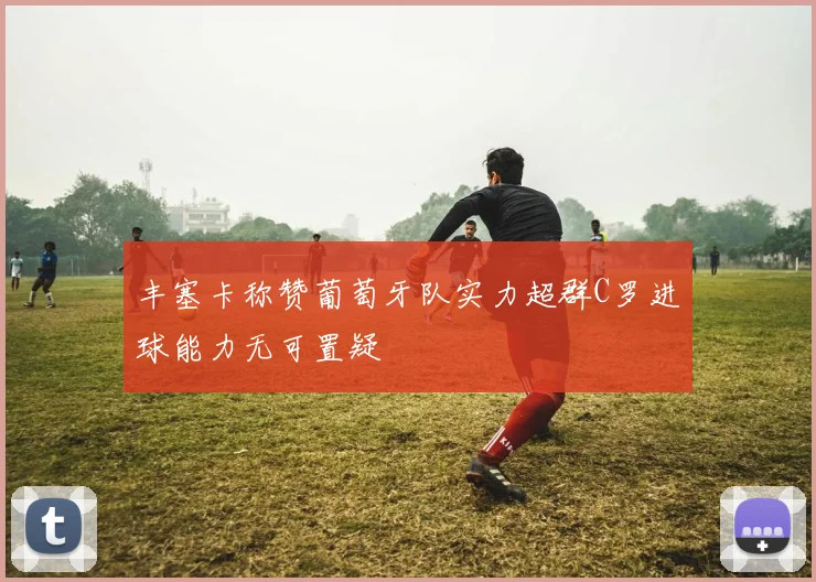 丰塞卡称赞葡萄牙队实力超群C罗进球能力无可置疑