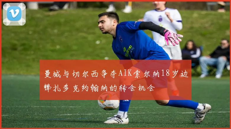 曼城与切尔西争夺AIK索尔纳18岁边锋扎多克约翰纳的转会机会