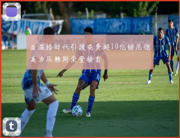 后温格时代引援花费超10亿镑厄德高力压赖斯荣登榜首