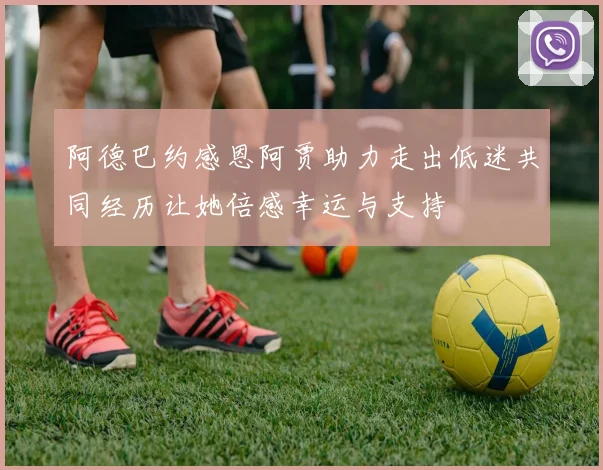 阿德巴约感恩阿贾助力走出低迷共同经历让她倍感幸运与支持