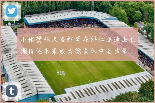 小猪赞帕夫洛维奇在拜仁迅速成长期待他未来成为德国队中坚力量
