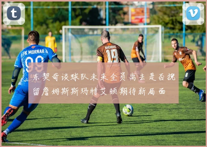 东契奇谈球队未来全员离去是否挽留詹姆斯斯玛特艾顿期待新局面