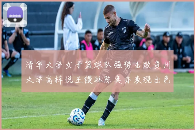 清华大学女子篮球队强势击败贵州大学高梓悦王镘淋陈奕亦表现出色贡献显著
