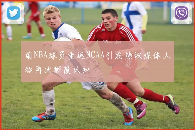 前NBA球员重返NCAA引发热议媒体人称再次颠覆认知
